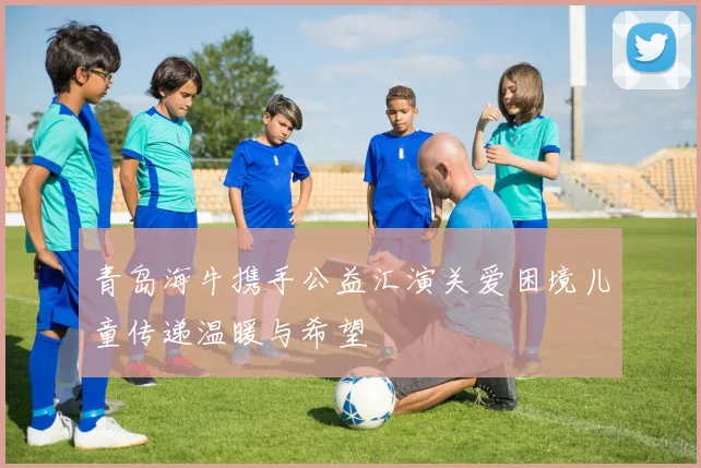 青岛海牛携手公益汇演关爱困境儿童传递温暖与希望