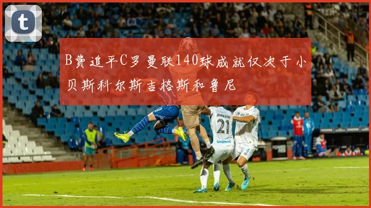 B费追平C罗曼联140球成就仅次于小贝斯科尔斯吉格斯和鲁尼