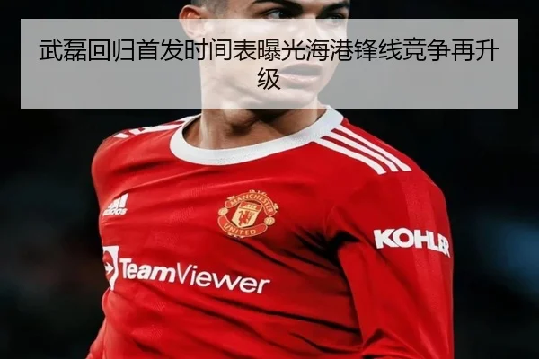 武磊回归首发时间表曝光海港锋线竞争再升级